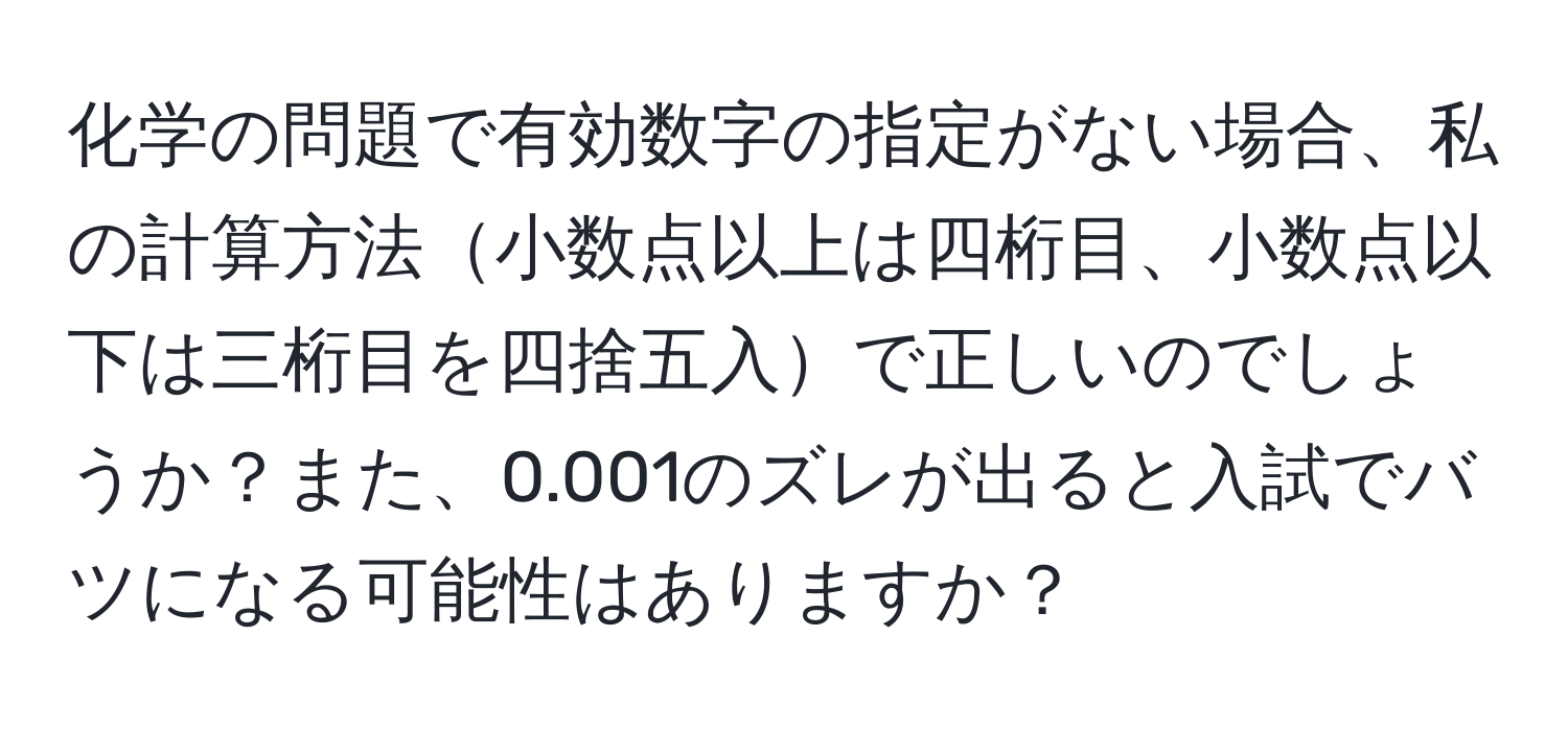 化学の問題で有効数字の指定がない場合、私の計算方法小数点以上は四桁目、小数点以下は三桁目を四捨五入で正しいのでしょうか？また、0.001のズレが出ると入試でバツになる可能性はありますか？