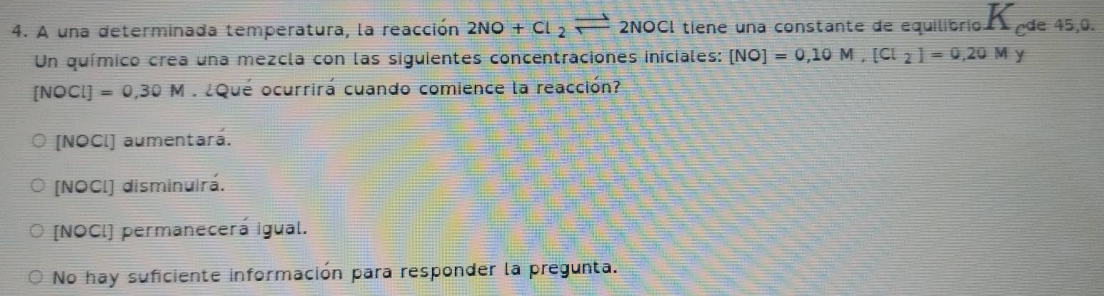 A una determinada temperatura, la reacción 2NO+Cl_2leftharpoons 2NOCl tiene una constante de equilibrio de 45, 0.
Un químico crea una mezcla con las siguientes concentraciones iniciales: [NO]=0,10M, [Cl_2]=0,20My
[NOCI]=0,30M : ¿Qué ocurrirá cuando comience la reacción?
[NOCl] aumentará.
[NOCl] disminuirá.
[NOCI] permanecerá igual.
No hay suficiente información para responder la pregunta.