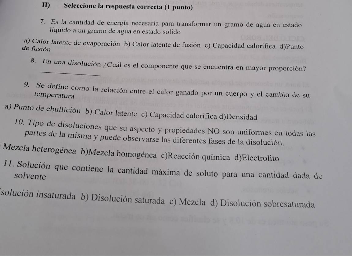 II) Seleccione la respuesta correcta (1 punto)
7. Es la cantidad de energía necesaria para transformar un gramo de agua en estado
líquido a un gramo de agua en estado solido
a) Calor latente de evaporación b) Calor latente de fusión c) Capacidad calorífica d)Punto
de fusión
_
8. En una disolución ¿Cuál es el componente que se encuentra en mayor proporción?
9. Se define como la relación entre el calor ganado por un cuerpo y el cambio de su
temperatura
a) Punto de ebullición b) Calor latente c) Capacidad calorífica d)Densidad
10. Tipo de disoluciones que su aspecto y propiedades NO son uniformes en todas las
partes de la misma y puede observarse las diferentes fases de la disolución.
Mezcla heterogénea b)Mezcla homogénea c)Reacción química d)Electrolito
11. Solución que contiene la cantidad máxima de soluto para una cantidad dada de
solvente
isolución insaturada b) Disolución saturada c) Mezcla d) Disolución sobresaturada