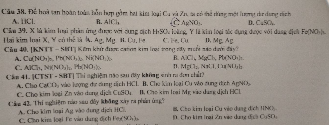 Để hoà tan hoàn toàn hỗn hợp gồm hai kim loại Cu và Zn, ta có thể dùng một lượng dư dung dịch
A. HCl. B. AlCl_3. D. CuSO_4.
C.AgNO_3.
Câu 39. X là kim loại phản ứng được với dung dịch H_2SO_4 loãng, Y là kim loại tác dụng được với dung dịch Fe(NO_3)_3.
Hai kim loại X, Y có thể là A. Ag, Mg. B. Cu, Fe. C. Fe, Cu. D. Mg, Ag.
Câu 40. [KNTT - SBT] Kẽm khử được cation kim loại trong dãy muối nào dưới đây?
A. Cu(NO_3)_2,Pb(NO_3)_2,Ni(NO_3)_2. B. AlCl_3,MgCl_2,Pb(NO_3)_2.
C. AlCl_3,Ni(NO_3)_2,Pb(NO_3)_2. D. MgCl_2,NaCl,Cu(NO_3)_2.
Câu 41. [CTST - SBT] Thí nghiệm nào sau đây không sinh ra đơn chất?
A. Cho CaCO_3 vào lượng dư dung dịch HCl. B. Cho kim loại Cu vào dung dịch AgNO_3.
C. Cho kim loại Zn vào dung dịch CuSO_4. B. Cho kim loại Mg vào dung dịch HCl.
Câu 42. Thí nghiệm nào sau đây không xảy ra phản ứng?
A. Cho kim loại Ag vào dung dịch HCl. B. Cho kim loại Cu vào dung dịch HNO_3.
C. Cho kim loại Fe vào dung dịch Fe_2(SO_4)_3. D. Cho kim loại Zn vào dung dịch CuSO_4.