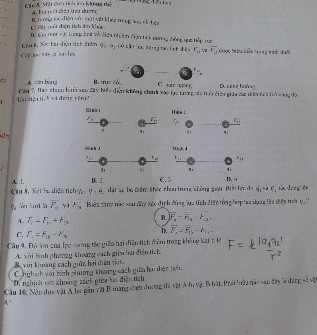 Một điện tích âm không thể
le n t máng điện tích.
_
A. hút một điện tích dương.
_
_
B. tương tác điện với một vật khác trung hoà về điện.
C. đầy một điện tích âm khác.
_
_
D. làm một vật trung hoà về điện nhiễm điện tích dương thông qua tiếp xúc.
Câu 6. Xét hai điện tích điểm q_1,q_2 có cặp lực tương tác tĩnh điện vector F_12 và vector F_21 được biểu diễn trong hình dưới.
Cặp lực này là hai lực
overline F_21
vector F_12
1
êu A. cân bằng. B. trực đối. C. nằm ngang. D. cùng hướng.
Câu 7. Bao nhiêu hình sau đây biểu diễn không chính xác lực tương tác tĩnh điện giữa các điện tích (có cùng độ
4 lớn điện tích và đứng yên)?
Hình 1 Hình 2
overline F_21
+
overline F_12 F_21
vector F_12
8
q_2
q_1
q_2
Hình 3 Hình 4
F_21
+
F_12 vector F_21
vector F_12
q_1
q_2
q_1
q_2
A. 1. B. 2. C. 3. D. 4.
Câu 8. Xét ba điện tích q_0,q_1,q_2 đặt tại ba điểm khác nhau trong không gian. Biết lực do q_1 và q_2 tác dụng lên
q_0 lần lượt là vector F_10 và vector F_20. Biểu thức nào sau đây xác định đúng lực tĩnh điện tổng hợp tác dụng lên điện tích q_0 ?
A. F_0=F_10+F_20.
B. vector F_0=vector F_10+vector F_20.
C. F_0=F_10-F_20.
D. vector F_0=vector F_10-vector F_20.
Câu 9. Độ lớn của lực tương tác giữa hai điện tích điểm trong không khí ti lệ
A. với bình phương khoảng cách giữa hai điện tích.
B với khoảng cách giữa hai điện tích.
C. nghịch với bình phương khoảng cách giữa hai điện tích.
D. nghịch với khoảng cách giữa hai điện tích.
Câu 10. Nếu đưa vật A lại gần vật B mang điện dương thì vật A bị vật B hút. Phát biểu nào sau đây là đúng về vật
A?