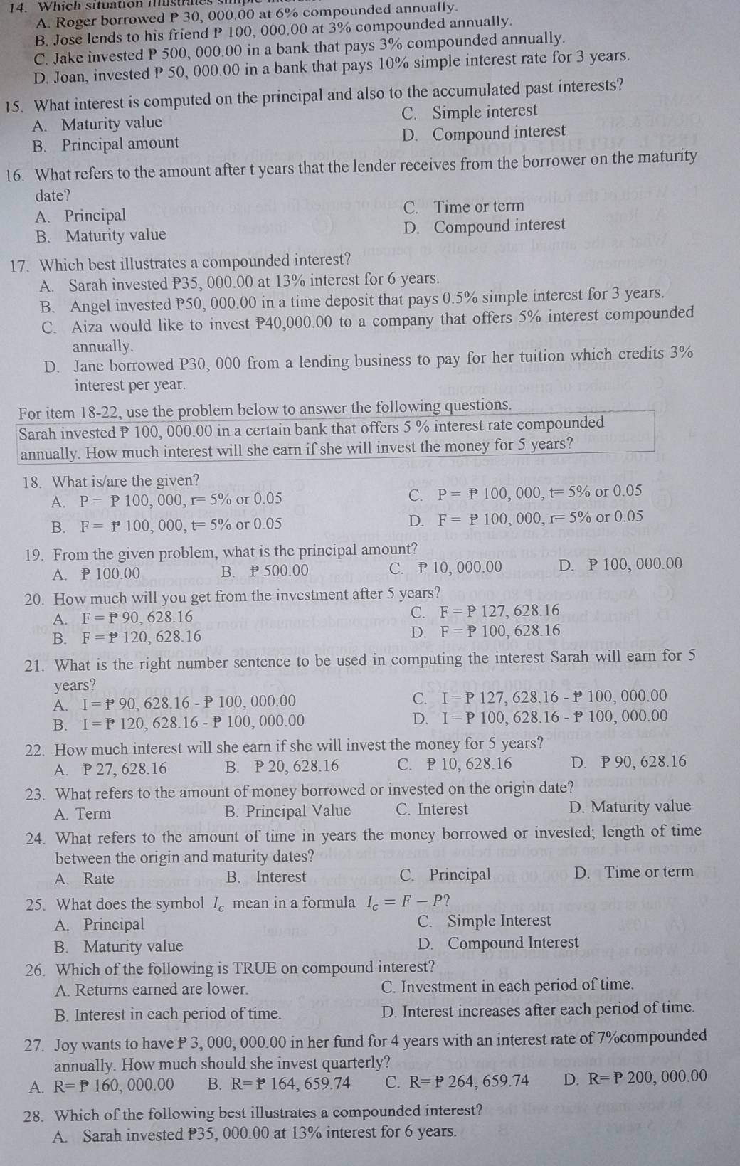 Which situation mustraes
A. Roger borrowed P 30, 000.00 at 6% compounded annually.
B. Jose lends to his friend P 100, 000.00 at 3% compounded annually.
C. Jake invested P 500, 000.00 in a bank that pays 3% compounded annually.
D. Joan, invested P 50, 000.00 in a bank that pays 10% simple interest rate for 3 years.
15. What interest is computed on the principal and also to the accumulated past interests?
A. Maturity value C. Simple interest
B. Principal amount D. Compound interest
16. What refers to the amount after t years that the lender receives from the borrower on the maturity
date?
A. Principal C. Time or term
B. Maturity value D. Compound interest
17. Which best illustrates a compounded interest?
A. Sarah invested P35, 000.00 at 13% interest for 6 years.
B. Angel invested P50, 000.00 in a time deposit that pays 0.5% simple interest for 3 years.
C. Aiza would like to invest P40,000.00 to a company that offers 5% interest compounded
annually.
D. Jane borrowed P30, 000 from a lending business to pay for her tuition which credits 3%
interest per year.
For item 18-22, use the problem below to answer the following questions.
Sarah invested P 100, 000.00 in a certain bank that offers 5 % interest rate compounded
annually. How much interest will she earn if she will invest the money for 5 years?
18. What is/are the given?
A. P=P100,000,r=5% r0.05 C. P=P100,000,t=5% or 0.05
B. F=P100,000,t=5% or0.05
D. F=P100,000,r=5% or 0.05
19. From the given problem, what is the principal amount?
A. P 100.00 B. P 500.00 C. P 10,000.00 D. P 100, 000.00
20. How much will you get from the investment after 5 years?
A. F=P90,628.16
C. F=P127,628.16
D.
B. F=P120,628.16 F=P100,628.16
21. What is the right number sentence to be used in computing the interest Sarah will earn for 5
years?
A. I=P90,628.16-P100,000.00
C. I=P127,628.16-P100,000.00
B. I=P120,628.16-P100,000.00
D. I=P100,628.16-P100,000.00
22. How much interest will she earn if she will invest the money for 5 years?
A. P 27, 628.16 B. P 20, 628.16 C. P 10, 628.16 D. P 90, 628.16
23. What refers to the amount of money borrowed or invested on the origin date?
A. Term B. Principal Value C. Interest D. Maturity value
24. What refers to the amount of time in years the money borrowed or invested; length of time
between the origin and maturity dates?
A. Rate B. Interest C. Principal D. Time or term
25. What does the symbol I_c mean in a formula I_c=F-P 2
A. Principal C. Simple Interest
B. Maturity value D. Compound Interest
26. Which of the following is TRUE on compound interest?
A. Returns earned are lower. C. Investment in each period of time.
B. Interest in each period of time. D. Interest increases after each period of time.
27. Joy wants to have P 3, 000, 000.00 in her fund for 4 years with an interest rate of 7%compounded
annually. How much should she invest quarterly?
A. R=P160,000.00 B. R=P164,659.74 C. R=P264,659.74 D. R=P200 000.00
28. Which of the following best illustrates a compounded interest?
A. Sarah invested P35, 000.00 at 13% interest for 6 years.