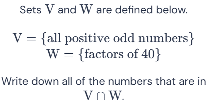 Sets V and W are defined below.
V= all positive odd numbe rs
W= factorso f 40
Write down all of the numbers that are in
V∩ W.