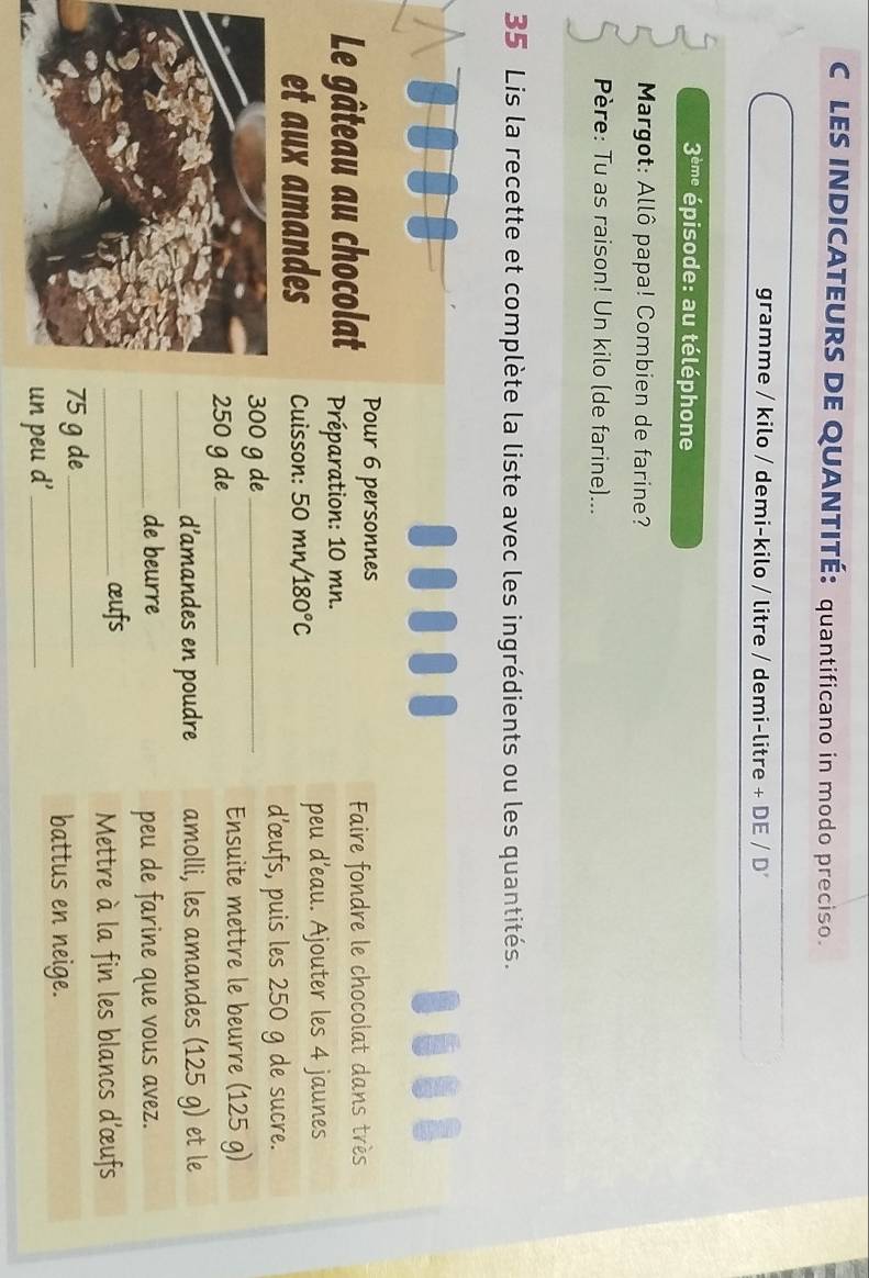 LES INDICATEURS DE QUANTITÉ: quantificano in modo preciso. 
gramme / kilo / demi-kilo / litre / demi-litre + DE / D
3^(dme) épisode: au téléphone 
Margot: Allô papa! Combien de farine? 
Père: Tu as raison! Un kilo (de farine)... 
35 Lis la recette et complète la liste avec les ingrédients ou les quantités. 
... 
Pour 6 personnes 
Faire fondre le chocolat dans très 
Le gâteau au chocolat Préparation: 10 mn. 
et aux amandes Cuisson: 5 0 mn/ 180°C
peu d’eau. Ajouter les 4 jaunes 
d’œufs, puis les 250 g de sucre.
00 g de_
50 g de_ 
Ensuite mettre le beurre (125 g) 
_d’amandes en poudre amolli, les amandes (125 g) et le 
_de beurre peu de farine que vous avez. 
_œufs 
Mettre à la fin les blancs d'œufs
5 g de_ 
battus en neige. 
n peu d'_