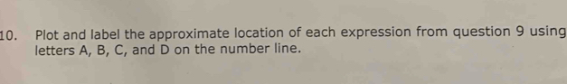 Plot and label the approximate location of each expression from question 9 using 
letters A, B, C, and D on the number line.