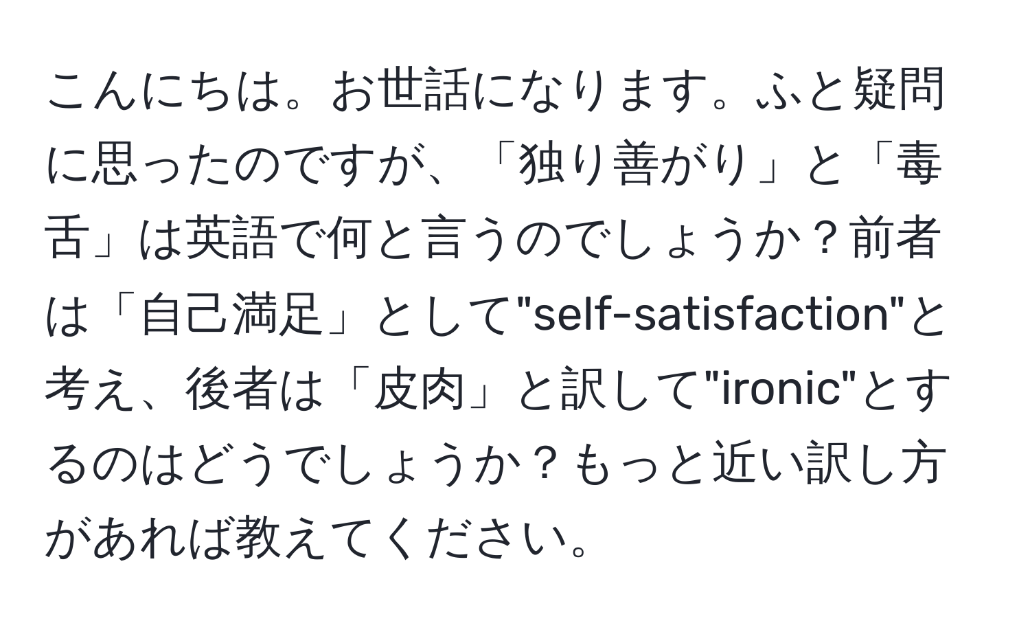 こんにちは。お世話になります。ふと疑問に思ったのですが、「独り善がり」と「毒舌」は英語で何と言うのでしょうか？前者は「自己満足」として"self-satisfaction"と考え、後者は「皮肉」と訳して"ironic"とするのはどうでしょうか？もっと近い訳し方があれば教えてください。