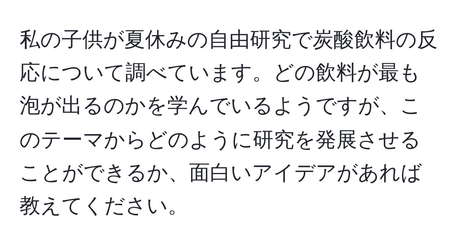 私の子供が夏休みの自由研究で炭酸飲料の反応について調べています。どの飲料が最も泡が出るのかを学んでいるようですが、このテーマからどのように研究を発展させることができるか、面白いアイデアがあれば教えてください。