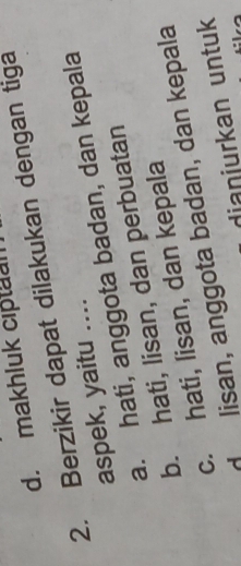 d. makhluk ciptual
2. Berzikir dapat dilakukan dengan tiga
aspek, yaitu ….
a. hati, anggota badan, dan kepala
b. hati, lisan, dan perbuatan
c. hati, lisan, dan kepala
d lisan, anggota badan, dan kepala
dianjurkan untuk