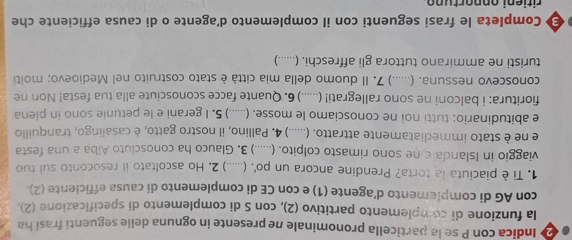 Indica con P se la particella pronominale ne presente in ognuna delle seguentí frasi ha 
la funzione di complemento partitivo (2), con S di complemento di specificazione (2), 
con AG di complemento d’agente (1) e con CE di complemento di causa efficiente (2). 
1. Ti è piaciuta la torta? Prendine ancora un po'. (.......) .) 2. Ho ascoltato ii resoconto sui tuo 
viaggio in Islanda e ne sono rimasto colpito. (......) .) 3. Glauco ha conosciuto Alba a una festa 
e ne è stato immediatamente attratto. (. ..... .) 4. Pallino, il nostro gatto, è casalingo, tranquillo 
e abitudinario: tutti noi ne conosciamo le mosse. (._ ... .) 5. I gerani e le petunie sono in piena 
fioritura: i balconi ne sono rallegrati! (. .... .) 6. Quante facce sconosciute alla tua festa! Non ne 
conoscevo nessuna. (. ...... .) 7. Il duomo della mia città è stato costruito nel Medioevo; molti 
turisti ne ammirano tuttora gli affreschi. (......) 
Completa le frasi seguenti con il complemento d’agente o di causa efficiente che 
ritieni opportuno.