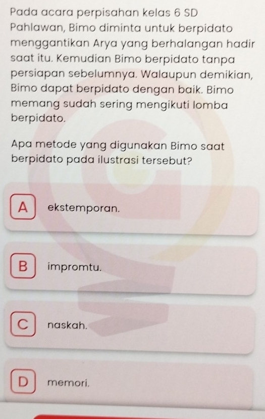 Pada acara perpisahan kelas 6 SD
Pahlawan, Bimo diminta untuk berpidato
menggantikan Arya yang berhalangan hadir
saat itu. Kemudian Bimo berpidato tanpa
persiapan sebelumnya. Walaupun demikian,
Bimo dapat berpidato dengan baik. Bimo
memang sudah sering mengikuti lomba
berpidato.
Apa metode yang digunakan Bimo saat
berpidato pada ilustrasi tersebut?
A ekstemporan.
B impromtu.
C naskah.
D memori.