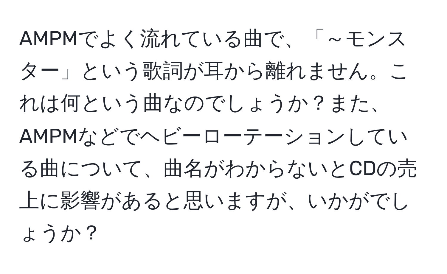 AMPMでよく流れている曲で、「～モンスター」という歌詞が耳から離れません。これは何という曲なのでしょうか？また、AMPMなどでヘビーローテーションしている曲について、曲名がわからないとCDの売上に影響があると思いますが、いかがでしょうか？