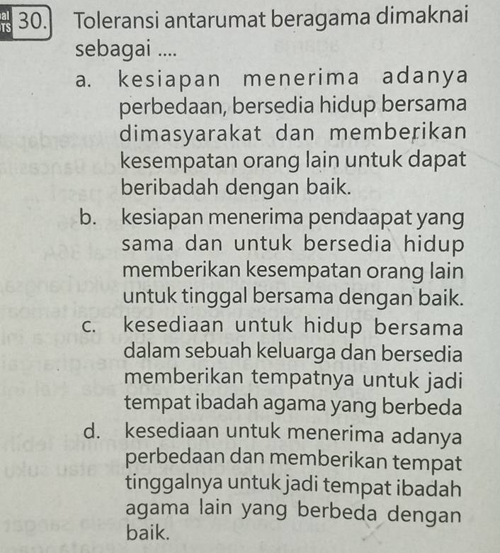 Toleransi antarumat beragama dimaknai
sebagai ....
a. kesiapan menerima adanya
perbedaan, bersedia hidup bersama
dimasyarakat dan memberikan
kesempatan orang lain untuk dapat
beribadah dengan baik.
b. kesiapan menerima pendaapat yang
sama dan untuk bersedia hidup
memberikan kesempatan orang lain
untuk tinggal bersama dengan baik.
c. kesediaan untuk hidup bersama
dalam sebuah keluarga dan bersedia
memberikan tempatnya untuk jadi
tempat ibadah agama yang berbeda
d. kesediaan untuk menerima adanya
perbedaan dan memberikan tempat
tinggalnya untuk jadi tempat ibadah
agama lain yang berbeda dengan
baik.