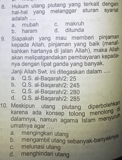 Hukum utang piutang yang terkait dengan
hal-hal yang melanggar aturan syariat
adalah ....
a. mubah c. makruh
b. haram d. ditunda
9. Siapakah yang mau memberi pinjaman
kepada Allah, pinjaman yang baik (menaf-
kahkan hartanya di jalan Allah), maka Allah
akan melipatgandakan pembayaran kepada-
nya dengan lipat ganda yang banyak.
Janji Allah Swt. ini ditegaskan dalam ....
a. Q.S. al-Baqarah/2: 25
b. Q.S. al-Baqarah/ 2: 245
c. Q.S. al-Baqarah/ 2: 280
d. Q.S. al-Baqarah/ 2: 285
10. Meskipun utang piutang diperbolehkan
karena ada konsep tolong menolong di
dalamnya, namun agama Islam menyuruh
umatnya agar ....
a. mengingkari utang
b. mengambil utang sebanyak-banyaknya
c. melunasi utang
d. menghindari utang