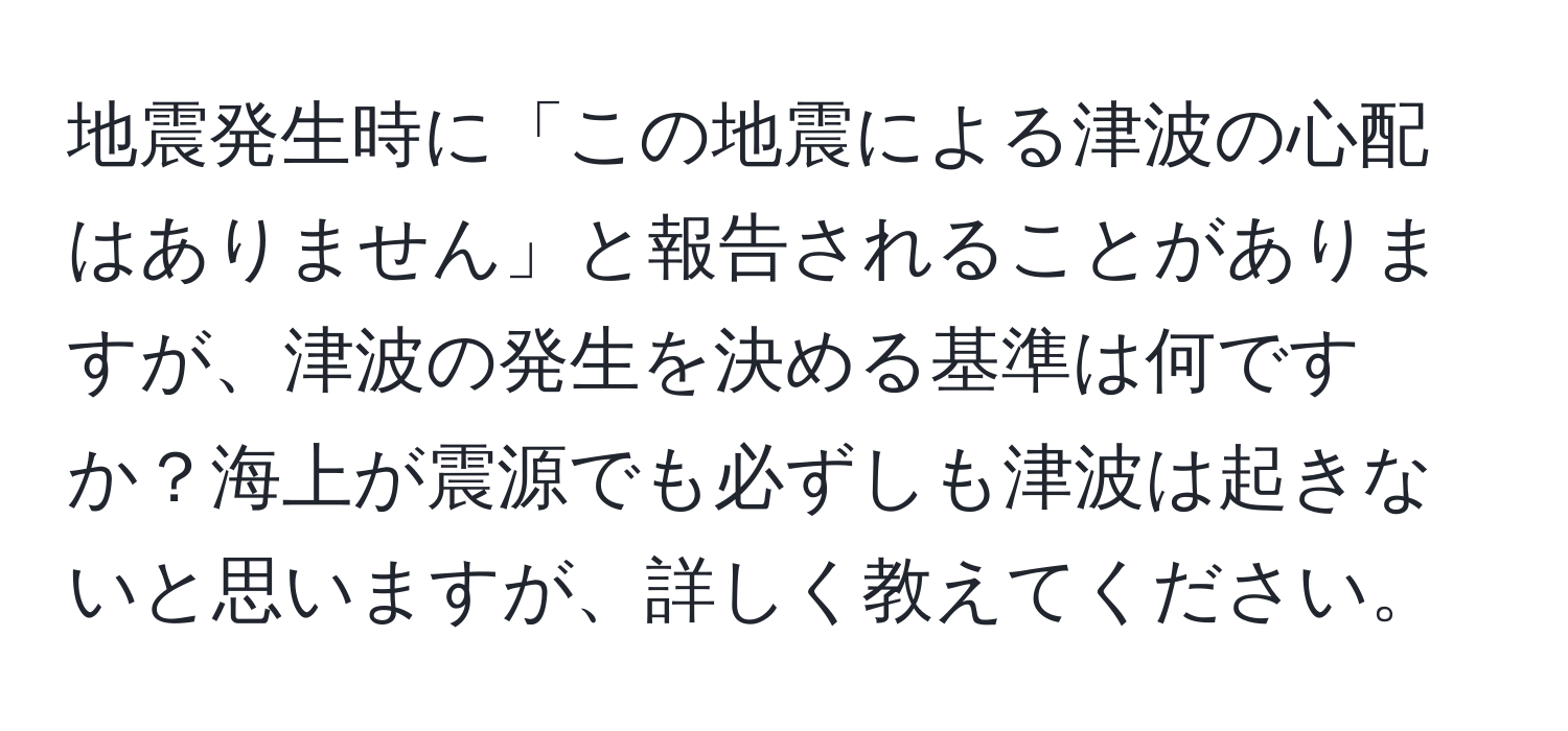 地震発生時に「この地震による津波の心配はありません」と報告されることがありますが、津波の発生を決める基準は何ですか？海上が震源でも必ずしも津波は起きないと思いますが、詳しく教えてください。