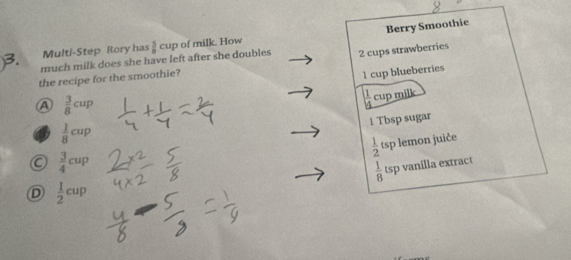 Berry Smoothie
Multi-Step Rory has  5/8 cup of milk. How
much milk does she have left after she doubles
2 cups strawberries
the recipe for the smoothie?
1 cup blueberries
A  3/8 cup
 1/4 cup mill
1 Tbsp sugar
 1/8 cup
 1/2 tsp lemon juiče
 3/4 cup
 1/8 tsp vanilla extract
D  1/2 cup