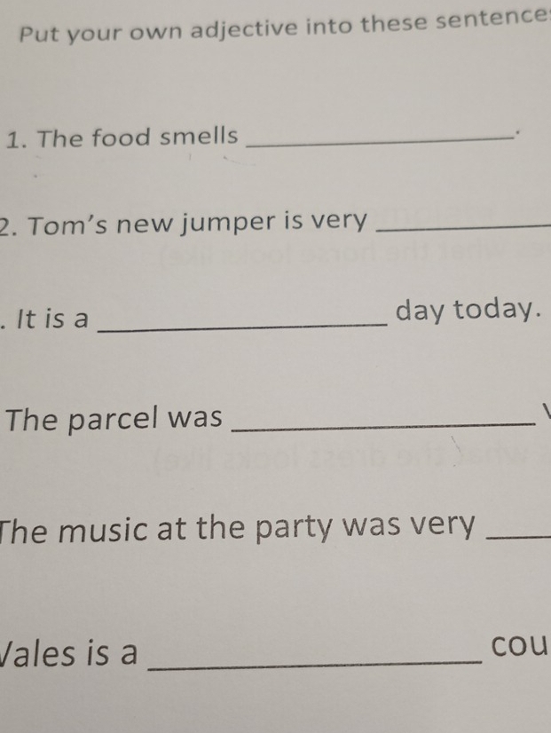 Put your own adjective into these sentence 
1. The food smells_ 
. 
2. Tom’s new jumper is very_ 
. It is a _day today. 
The parcel was_ 
 
The music at the party was very_ 
Vales is a _cou