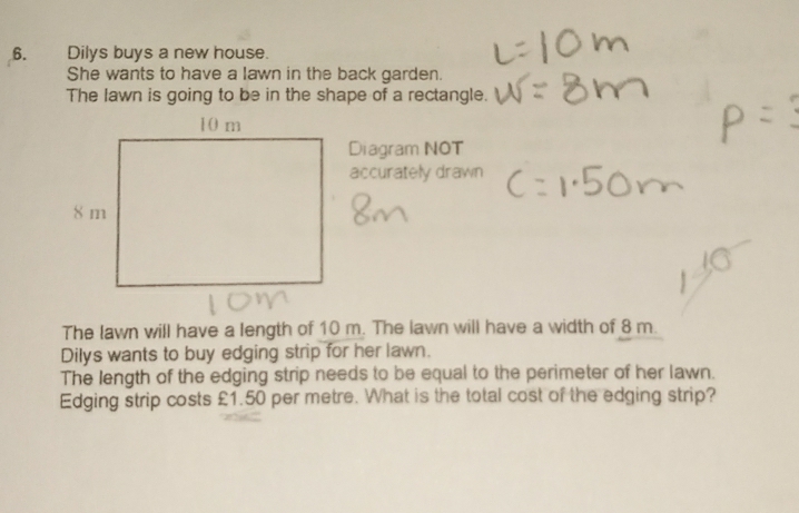 Dilys buys a new house. 
She wants to have a lawn in the back garden. 
The lawn is going to be in the shape of a rectangle. 
Diagram NOT 
accurately drawn 
The lawn will have a length of 10 m. The lawn will have a width of 8 m. 
Dilys wants to buy edging strip for her lawn. 
The length of the edging strip needs to be equal to the perimeter of her lawn. 
Edging strip costs £1.50 per metre. What is the total cost of the edging strip?