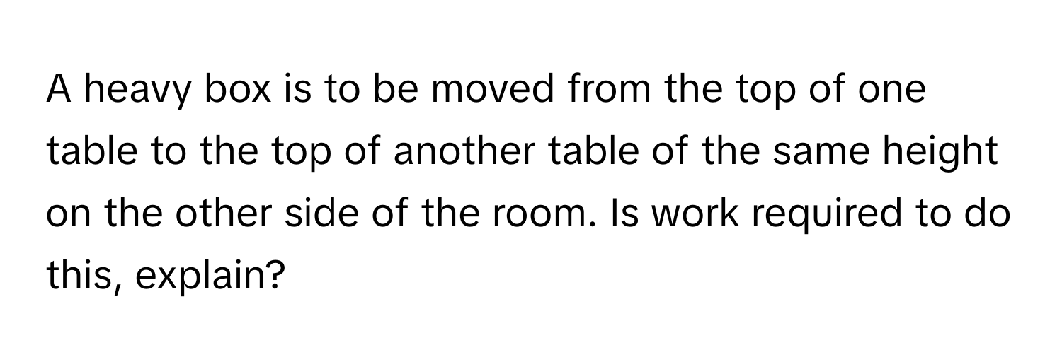 A heavy box is to be moved from the top of one table to the top of another table of the same height on the other side of the room. Is work required to do this, explain?