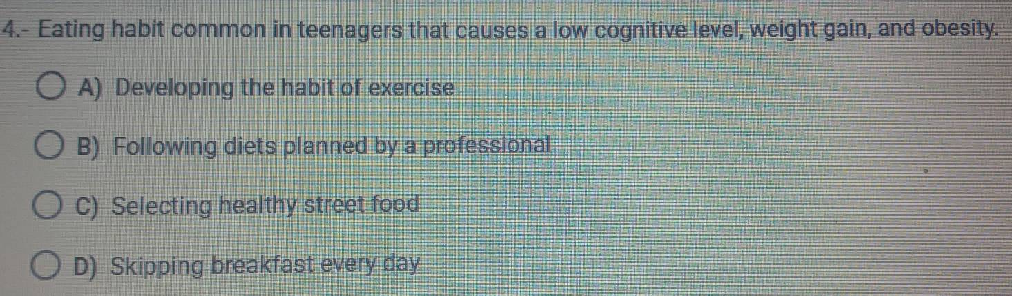 4.- Eating habit common in teenagers that causes a low cognitive level, weight gain, and obesity.
A) Developing the habit of exercise
B) Following diets planned by a professional
C) Selecting healthy street food
D) Skipping breakfast every day