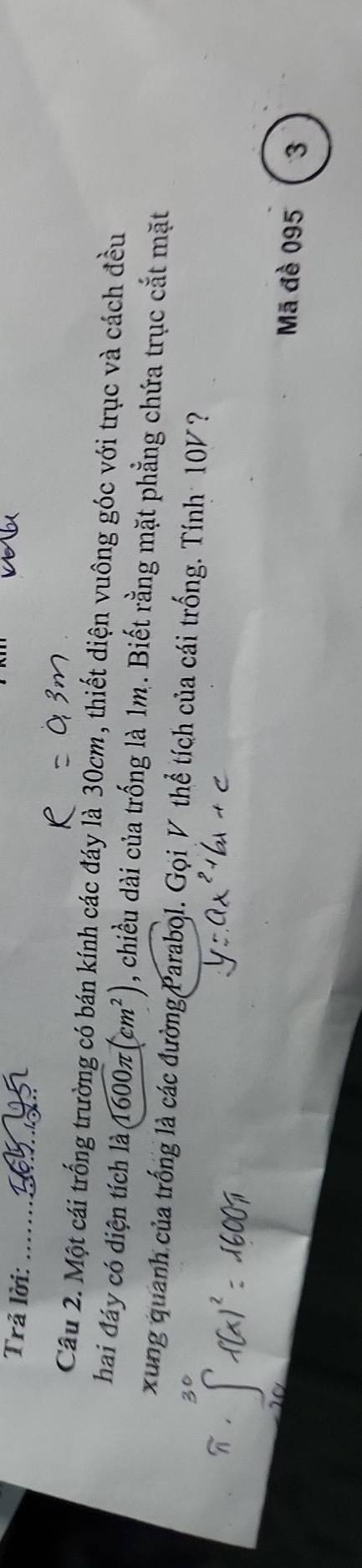 Trả lời: 
_ 
Câu 2. Một cái trống trường có bán kính các đáy là 30cm, thiết diện vuông góc với trục và cách đều 
hai đáy có diện tích là 1600π (cm^2) , chiều dài của trống là 1m. Biết rằng mặt phẳng chứa trục cắt mặt 
xung quanh của trống là các đường Parabol. Gọi V thể tích của cái trống. Tính 10V ? 
Mã đề 095 3