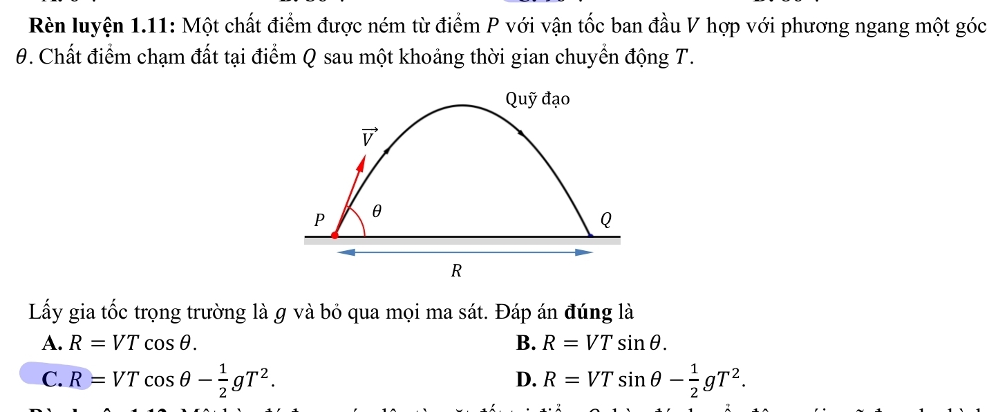 Rèn luyện 1.11: Một chất điểm được ném từ điểm P với vận tốc ban đầu V hợp với phương ngang một góc
0. Chất điểm chạm đất tại điểm Q sau một khoảng thời gian chuyển động T.
Lấy gia tốc trọng trường là g và bỏ qua mọi ma sát. Đáp án đúng là
A. R=VTcos θ . B. R=VTsin θ .
C. R=VTcos θ - 1/2 gT^2. R=VTsin θ - 1/2 gT^2.
D.