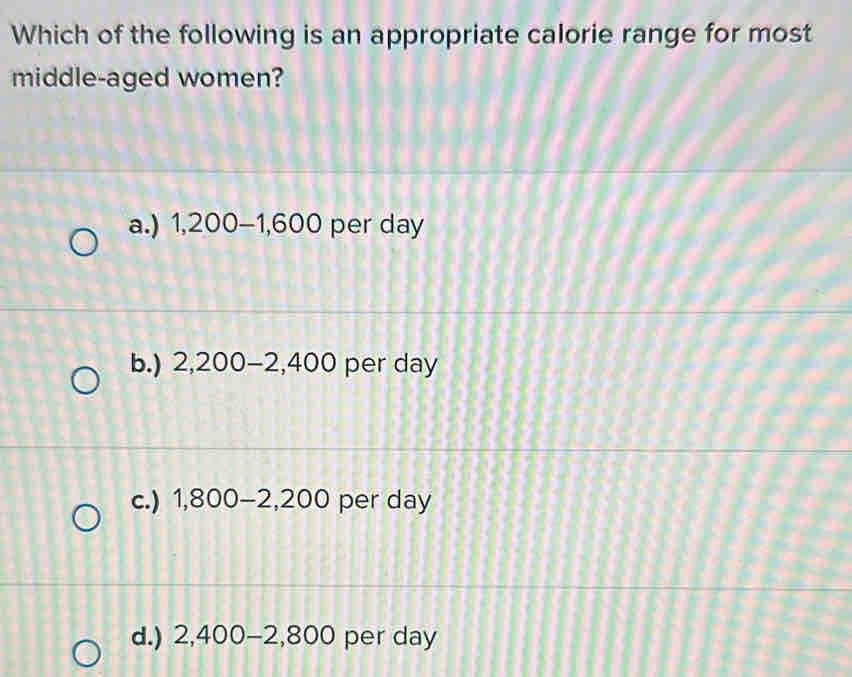 Which of the following is an appropriate calorie range for most
middle-aged women?
a.) 1,200-1,600 per day
b.) 2,200-2,400 per day
c.) 1,800-2,200 per day
d.) 2,400-2,800 per day