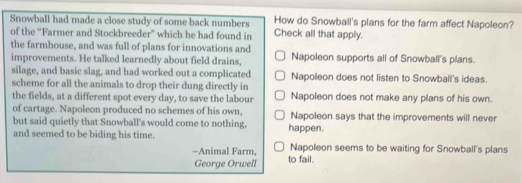 Snowball had made a close study of some back numbers How do Snowball's plans for the farm affect Napoleon?
of the “Farmer and Stockbreeder” which he had found in Check all that apply.
the farmhouse, and was full of plans for innovations and
improvements. He talked learnedly about field drains, Napoleon supports all of Snowball's plans.
silage, and basic slag, and had worked out a complicated Napoleon does not listen to Snowball's ideas.
scheme for all the animals to drop their dung directly in
the fields, at a different spot every day, to save the labour Napoleon does not make any plans of his own.
of cartage. Napoleon produced no schemes of his own, Napoleon says that the improvements will never
but said quietly that Snowball's would come to nothing, happen.
and seemed to be biding his time.
-Animal Farm, Napoleon seems to be waiting for Snowball's plans
George Orwell to fail.