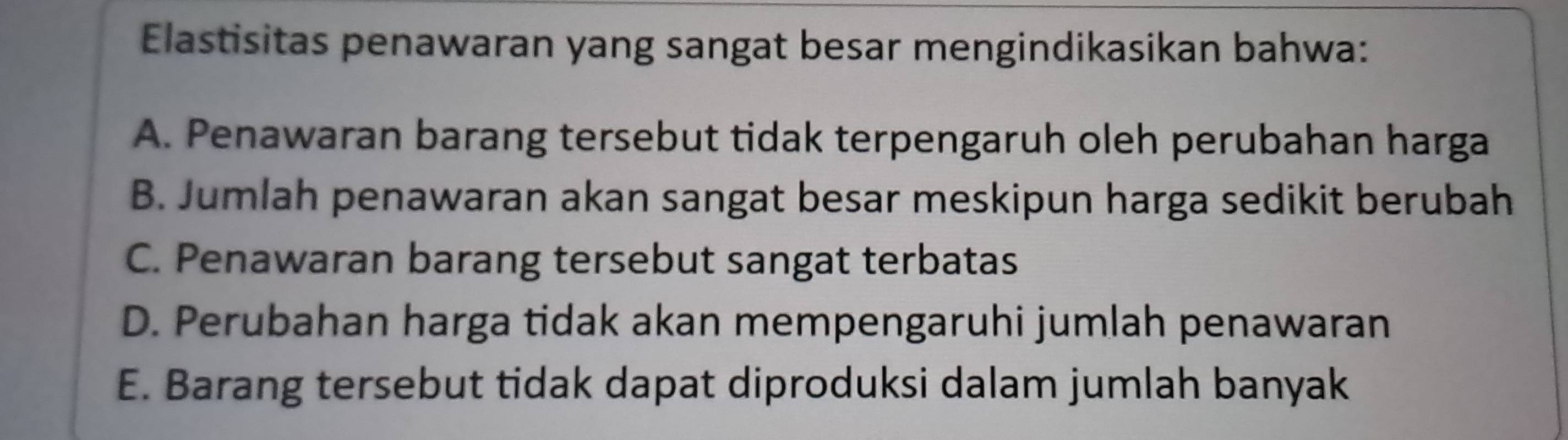 Elastisitas penawaran yang sangat besar mengindikasikan bahwa:
A. Penawaran barang tersebut tidak terpengaruh oleh perubahan harga
B. Jumlah penawaran akan sangat besar meskipun harga sedikit berubah
C. Penawaran barang tersebut sangat terbatas
D. Perubahan harga tidak akan mempengaruhi jumlah penawaran
E. Barang tersebut tidak dapat diproduksi dalam jumlah banyak