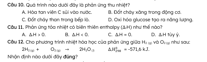 Quá trình nào dưới đây là phản ứng thu nhiệt?
A. Hòa tan viên C sủi vào nước. B. Đốt cháy xăng trong động cơ.
C. Đốt cháy than trong bếp lò. D. Oxi hóa glucose tạo ra năng lượng.
Câu 11. Phản ứng tỏa nhiệt có biên thiên enthalpy (△ _rH) như thế nào?
A. △ _rH>0. B. △ _rH<0</tex>. C. △ _rH=0. D. △ _rH tùy ý.
Câu 12. Cho phương trình nhiệt hóa học của phản ứng giữa H_2(g) và O_2(g) như sau:
2H_2(g)+O_2(g)to 2H_2O_(())^(H_298)^0=-571,6kJ. 
Nhận định nào dưới đây đúng?