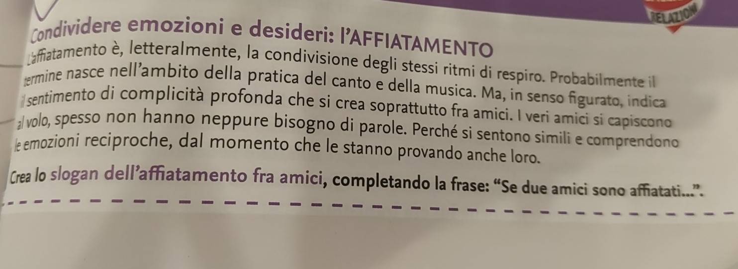 IRELazioN 
Condividere emozioni e desideri: l’AFFIATAMENTO 
Laffiatamento è, letteralmente, la condivisione degli stessi ritmi di respiro. Probabilmente il 
termine nasce nell’ambito della pratica del canto e della musica. Ma, in senso figurato, indica 
sentimento di complicità profonda che si crea soprattutto fra amici. I veri amici si capiscono 
a/ volo, spesso non hanno neppure bisogno di parole. Perché si sentono simili e comprendono 
le emozioni reciproche, dal momento che le stanno provando anche loro. 
Crea lo slogan dell’affiatamento fra amici, completando la frase: “Se due amici sono affiatati.”.