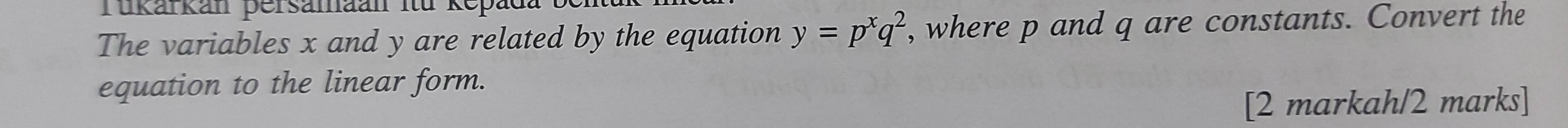 Tukarkan persamaan iü ke 
The variables x and y are related by the equation y=p^xq^2 , where p and q are constants. Convert the 
equation to the linear form. 
[2 markah/2 marks]