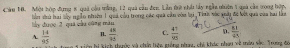 Một hộp đựng 8 quả cầu trắng, 12 quá cầu đen. Lần thứ nhất lấy ngẫu nhiên 1 quả cầu trong hộp,
lần thứ hai lấy ngẫu nhiên 1 quả cầu trong các quả cầu còn lại, Tỉnh xác suất đế kết quả của hai lần
ầy được 2 quả cầu cũng màu.
A.  14/95   48/95 . C.  47/95 . D.  81/95 . 
B.
5 viên hị kích thước và chất liệu giống nhau, chỉ khác nhau về mẫu sắc. Trong đó