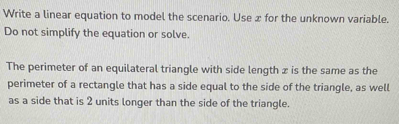 Write a linear equation to model the scenario. Use x for the unknown variable. 
Do not simplify the equation or solve. 
The perimeter of an equilateral triangle with side length x is the same as the 
perimeter of a rectangle that has a side equal to the side of the triangle, as well 
as a side that is 2 units longer than the side of the triangle.