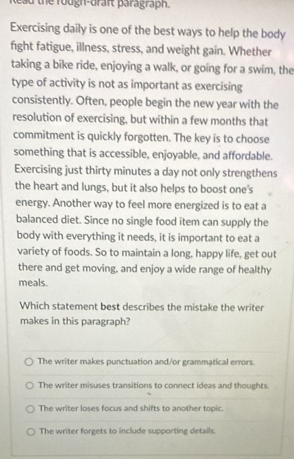 Read the rough-draft paragraph.
Exercising daily is one of the best ways to help the body
fight fatigue, illness, stress, and weight gain. Whether
taking a bike ride, enjoying a walk, or going for a swim, the
type of activity is not as important as exercising
consistently. Often, people begin the new year with the
resolution of exercising, but within a few months that
commitment is quickly forgotten. The key is to choose
something that is accessible, enjoyable, and affordable.
Exercising just thirty minutes a day not only strengthens
the heart and lungs, but it also helps to boost one's
energy. Another way to feel more energized is to eat a
balanced diet. Since no single food item can supply the
body with everything it needs, it is important to eat a
variety of foods. So to maintain a long, happy life, get out
there and get moving, and enjoy a wide range of healthy
meals.
Which statement best describes the mistake the writer
makes in this paragraph?
The writer makes punctuation and/or grammatical errors.
The writer misuses transitions to connect ideas and thoughts.
The writer loses focus and shifts to another topic.
The writer forgets to include supporting details.