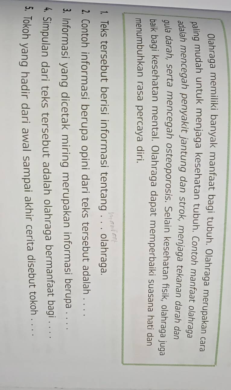 Olahraga memiliki banyak manfaat bagi tubuh. Olahraga merupakan cara 
paling mudah untuk menjaga kesehatan tubuh. Contoh manfaat olahraga 
adalah mencegah penyakit jantung dan strok, menjaga tekanan darah dan 
gula darah, serta mencegah osteoporosis. Selain kesehatan fisik, olahraga juga 
baik bagi kesehatan mental. Olahraga dapat memperbaiki suasana hati dan 
menumbuhkan rasa percaya diri. 
1. Teks tersebut berisi informasi tentang . . . olahraga. 
2. Contoh informasi berupa opini dari teks tersebut adalah . . . . 
3. Informasi yang dicetak miring merupakan informasi berupa . . . . 
4. Simpulan dari teks tersebut adalah olahraga bermanfaat bagi . . . . 
5. Tokoh yang hadir dari awal sampai akhir cerita disebut tokoh . . . .
