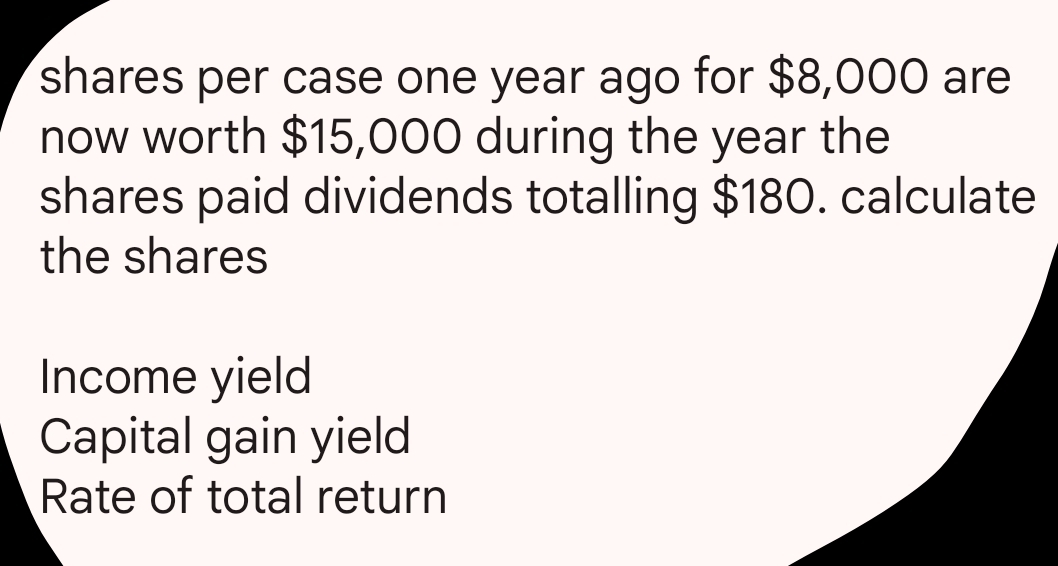 shares per case one year ago for $8,000 are 
now worth $15,000 during the year the 
shares paid dividends totalling $180. calculate 
the shares 
Income yield 
Capital gain yield 
Rate of total return