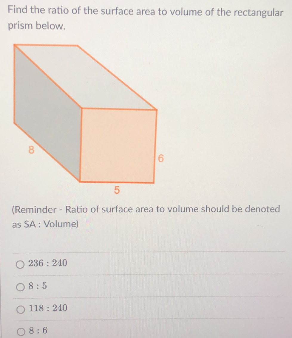 Find the ratio of the surface area to volume of the rectangular
prism below.
(Reminder - Ratio of surface area to volume should be denoted
as SA : Volume)
236:240
8:5
118:240
8:6