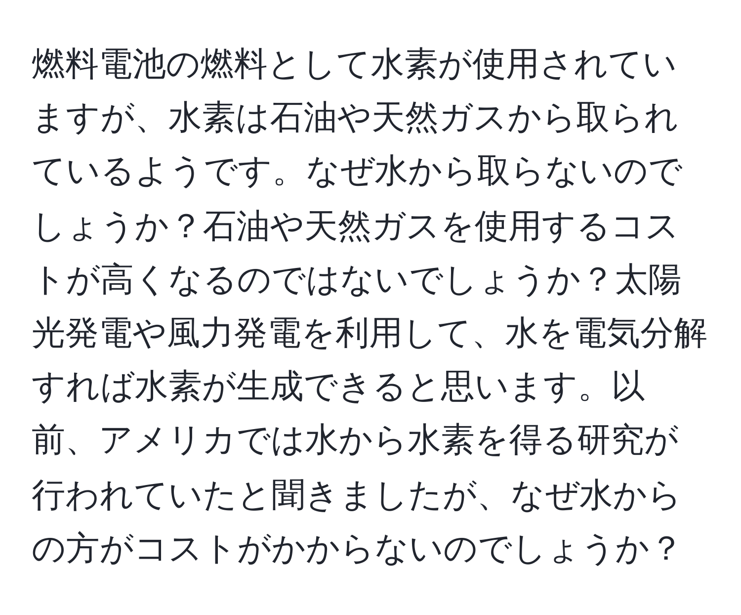 燃料電池の燃料として水素が使用されていますが、水素は石油や天然ガスから取られているようです。なぜ水から取らないのでしょうか？石油や天然ガスを使用するコストが高くなるのではないでしょうか？太陽光発電や風力発電を利用して、水を電気分解すれば水素が生成できると思います。以前、アメリカでは水から水素を得る研究が行われていたと聞きましたが、なぜ水からの方がコストがかからないのでしょうか？