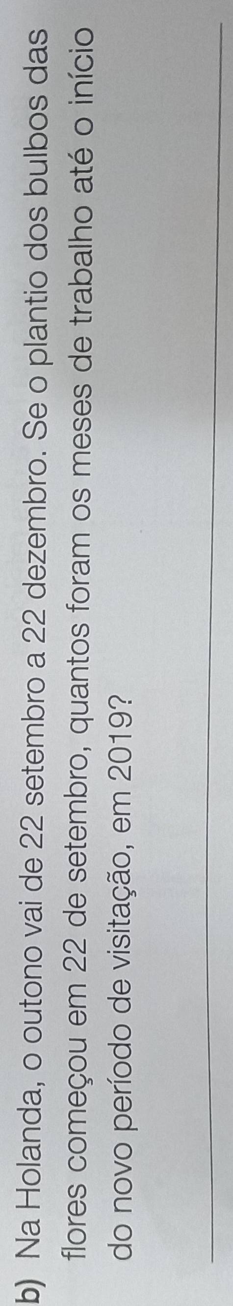 Na Holanda, o outono vai de 22 setembro a 22 dezembro. Se o plantio dos bulbos das 
flores começou em 22 de setembro, quantos foram os meses de trabalho até o início 
do novo período de visitação, em 2019? 
_