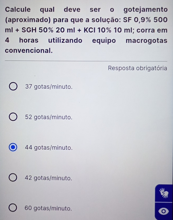 Calcule qual deve ser o gotejamento
(aproximado) para que a solução: SF 0,9% 500
ml+SGH50% 20ml+KCl10% 10ml; corra em
4 horas utilizando equipo macrogotas
convencional.
Resposta obrigatória
37 gotas/minuto.
52 gotas/minuto.
44 gotas/minuto.
42 gotas/minuto.
60 gotas/minuto.