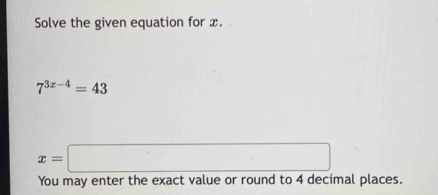 Solve the given equation for x.
7^(3x-4)=43
x=□^ 
You may enter the exact value or round to 4 decimal places.