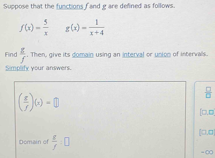 Suppose that the functions f and g are defined as follows.
f(x)= 5/x  g(x)= 1/x+4 
Find  g/f . Then, give its domain using an interval or union of intervals. 
Simplify your answers.
( g/f )(x)=□
 □ /□  
[□ ,□ ]
[□ ,□ )
Domain of  g/f :□
-∞