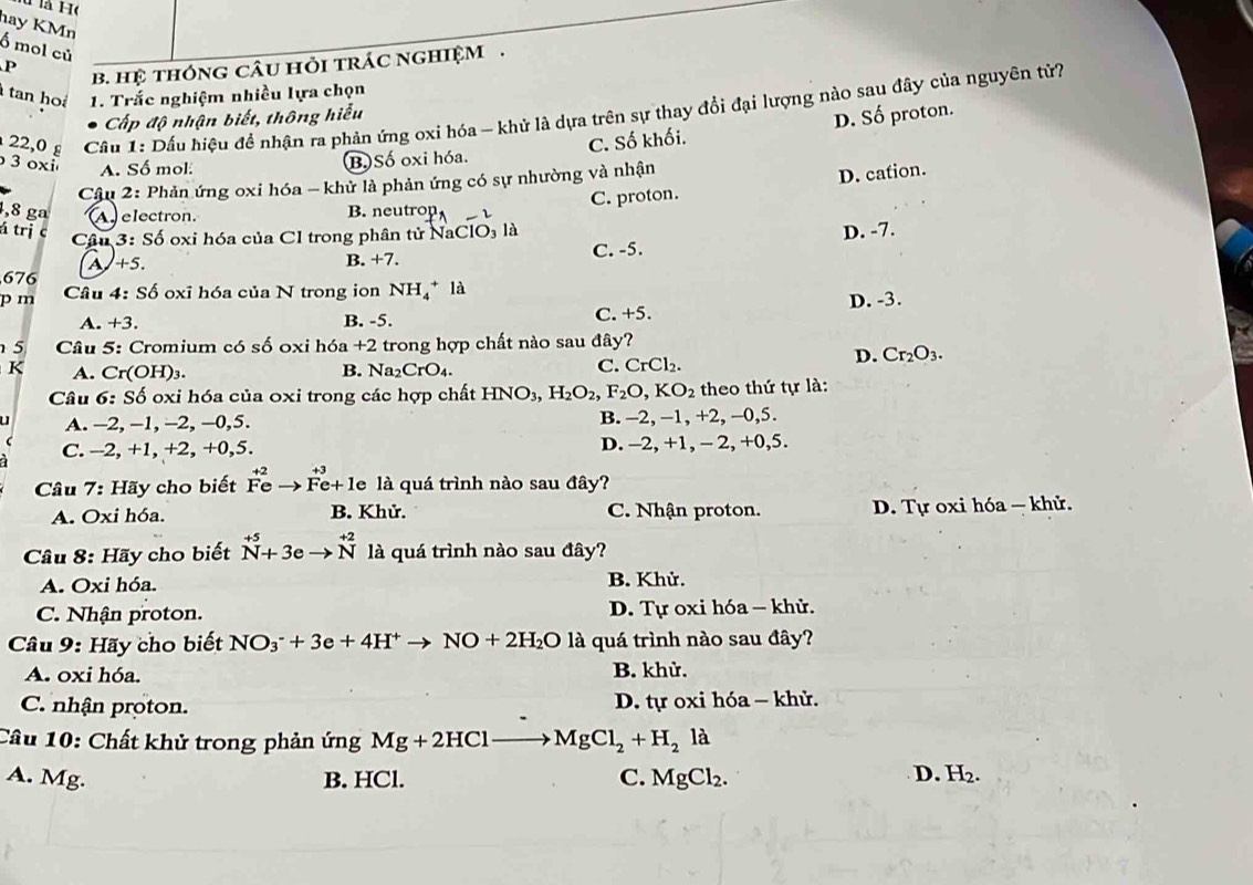 là H(
hay KMn
Ổ mol củ
P b. hệ thóng câu hỏi trác nghiệm .
tan hoá 1. Trắc nghiệm nhiều lựa chọn
22,0 £  Cầu 1: Dấu hiệu để nhận ra phản ứng oxi hóa - khử là dựa trên sự thay đổi đại lượng nào sau đây của nguyên tử?
Cấp độ nhận biết, thông hiểu
3 oxi A. Số mol:
B. Số oxi hóa. C. Số khối. D. Số proton.
Cậu 2: Phản ứng oxi hóa - khử là phản ứng có sự nhường và nhận
C. proton. D. cation.
4,8 ga A electron. B. neutron
D  
á trị c 3:Sdot o oxi hóa của CI trong phân tử NaClO₃ là
Câu
A +5. C. -5. D. -7.
B +7.
676
pm Câu 4:Sdot 6 oxi hóa của N trong ion NH_4^(+la
A. +3. B. -5. C. +5. D. -3.
5  Câu 5: Cromium có số oxi hóa +2 trong hợp chất nào sau đây?
K A. Cr(OH)_3). Na_2CrO_4. C. CrCl₂.
D. Cr_2O_3.
B.
Câu 6:Sdelta 6 oxi hóa của 0xi trong các hợp chất HNO 3 H_2O_2,F_2O,KO_2 theo thứ tự là:
u A. -2, -1, -2, −0,5. B. -2, -1, +2, -0,5.
C.-2,+1,+2,+0,5. D. -2, +1, - 2, +0,5.
Câu 7: Hãy cho biết^(+2)vector Feto F^(+3)e+1e là quá trình nào sau đây?
A. Oxi hóa. B. Khử. C. Nhận proton. D. Tự oxi hóa — khử.
Câu 8: Hãy cho biết^(+5)_(Nto 3)^(_+2) là quá trình nào sau đây?
A. Oxi hóa. B. Khử.
C. Nhận proton. D. Tự oxi hóa - khử.
* Câu 9: Hãy cho biết NO_3^(-+3e+4H^+)to NO+2H_2Ola quá trình nào sau đây?
A. oxi hóa. B. khử.
C. nhận proton. D. tự oxi hóa - khử.
Câu 10: Chất khử trong phản ứng Mg+2HClto MgCl_2+H_2la
A. Mg. B. HCl. C. MgCl_2. D. H_2.