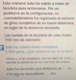 Esta mañana Julia ha salido a rodar en 
bicicleta para entrenarse. Por un 
problema en la configuración, su 
cuentakilómetros ha registrado el número 
de giros completos de su rueda delantera, 
en lugar de la distancia recorrida. 
Las ruedas de la bicicleta de Julia miden
700 mm de diámetro 
Julia ha rodado hasta completar
5 000 giros. ¿Qué distancia ha recorrido? 
Utiliza π, si es necesario, con un valor de 3,14, y
escribe la distancia en km con tres decimales. 
Julia ha recorrido una distancia de m , 
o lo que es equivalente. km.