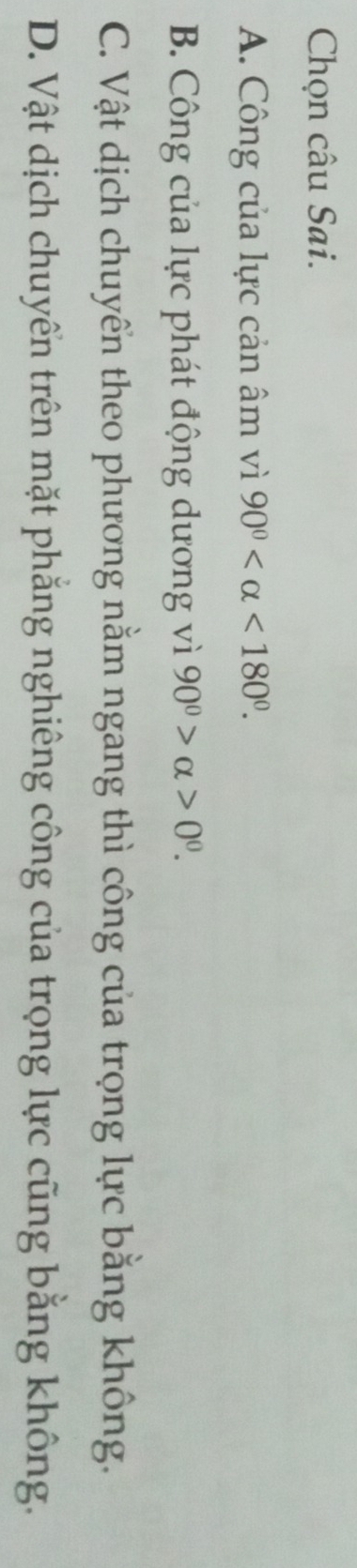 Chọn câu Sai.
A. Công của lực cản âm vì 90° <180°.
B. Công của lực phát động dương vì 90^0>alpha >0^0.
C. Vật dịch chuyển theo phương nằm ngang thì công của trọng lực bằng không.
D. Vật dịch chuyển trên mặt phẳng nghiêng công của trọng lực cũng bằng không.