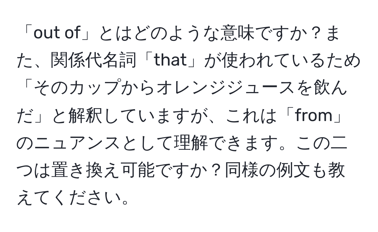 「out of」とはどのような意味ですか？また、関係代名詞「that」が使われているため「そのカップからオレンジジュースを飲んだ」と解釈していますが、これは「from」のニュアンスとして理解できます。この二つは置き換え可能ですか？同様の例文も教えてください。