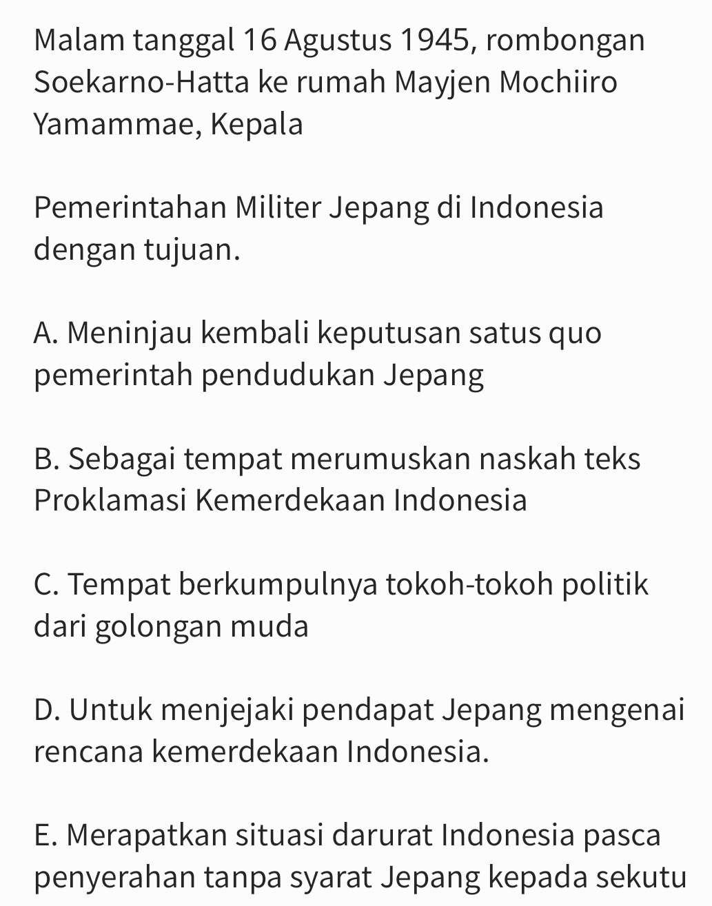 Malam tanggal 16 Agustus 1945, rombongan
Soekarno-Hatta ke rumah Mayjen Mochiiro
Yamammae, Kepala
Pemerintahan Militer Jepang di Indonesia
dengan tujuan.
A. Meninjau kembali keputusan satus quo
pemerintah pendudukan Jepang
B. Sebagai tempat merumuskan naskah teks
Proklamasi Kemerdekaan Indonesia
C. Tempat berkumpulnya tokoh-tokoh politik
dari golongan muda
D. Untuk menjejaki pendapat Jepang mengenai
rencana kemerdekaan Indonesia.
E. Merapatkan situasi darurat Indonesia pasca
penyerahan tanpa syarat Jepang kepada sekutu