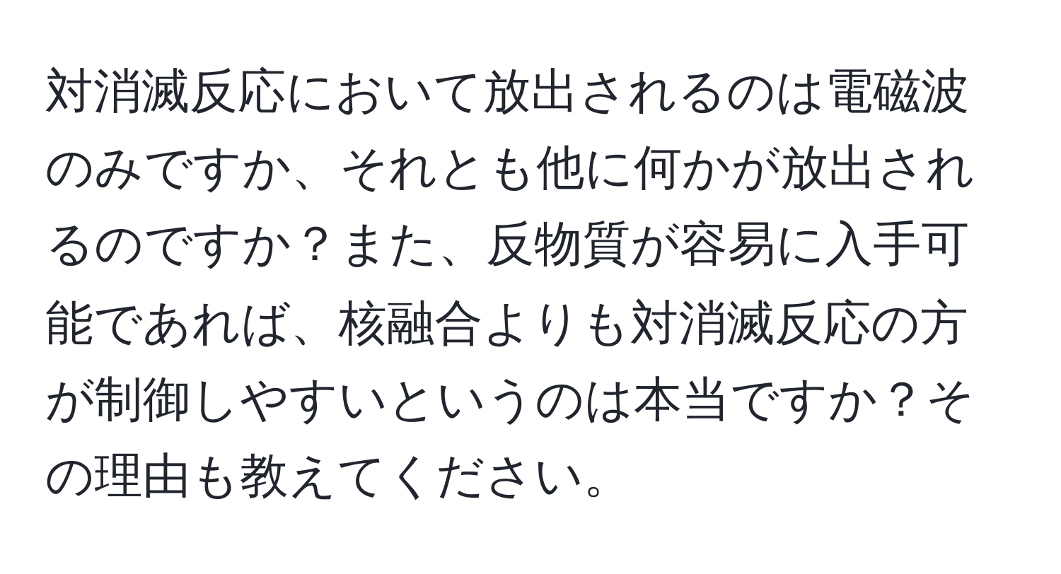 対消滅反応において放出されるのは電磁波のみですか、それとも他に何かが放出されるのですか？また、反物質が容易に入手可能であれば、核融合よりも対消滅反応の方が制御しやすいというのは本当ですか？その理由も教えてください。