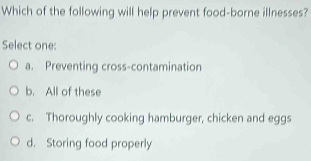 Which of the following will help prevent food-borne illnesses?
Select one:
a. Preventing cross-contamination
b. All of these
c. Thoroughly cooking hamburger, chicken and eggs
d. Storing food properly