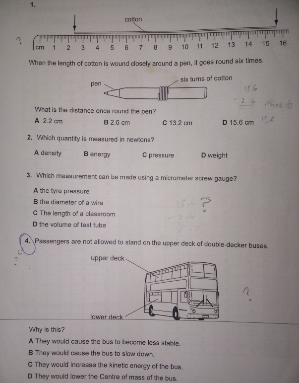 When the length of cotton is wound closely around a pen, it goes round six times.
pen six turns of cotton
What is the distance once round the pen?
A 2.2 cm B 2.6 cm C 13.2 cm D 15.6 cm
2. Which quantity is measured in newtons?
A density B energy C pressure D weight
3. Which measurement can be made using a micrometer screw gauge?
A the tyre pressure
B the diameter of a wire
C The length of a classroom
D the volume of test tube
4. Passengers are not allowed to stand on the upper deck of double-decker buses.
upper deck
lower deck
Why is this?
A They would cause the bus to become less stable.
B They would cause the bus to slow down.
C They would increase the kinetic energy of the bus.
D They would lower the Centre of mass of the bus.